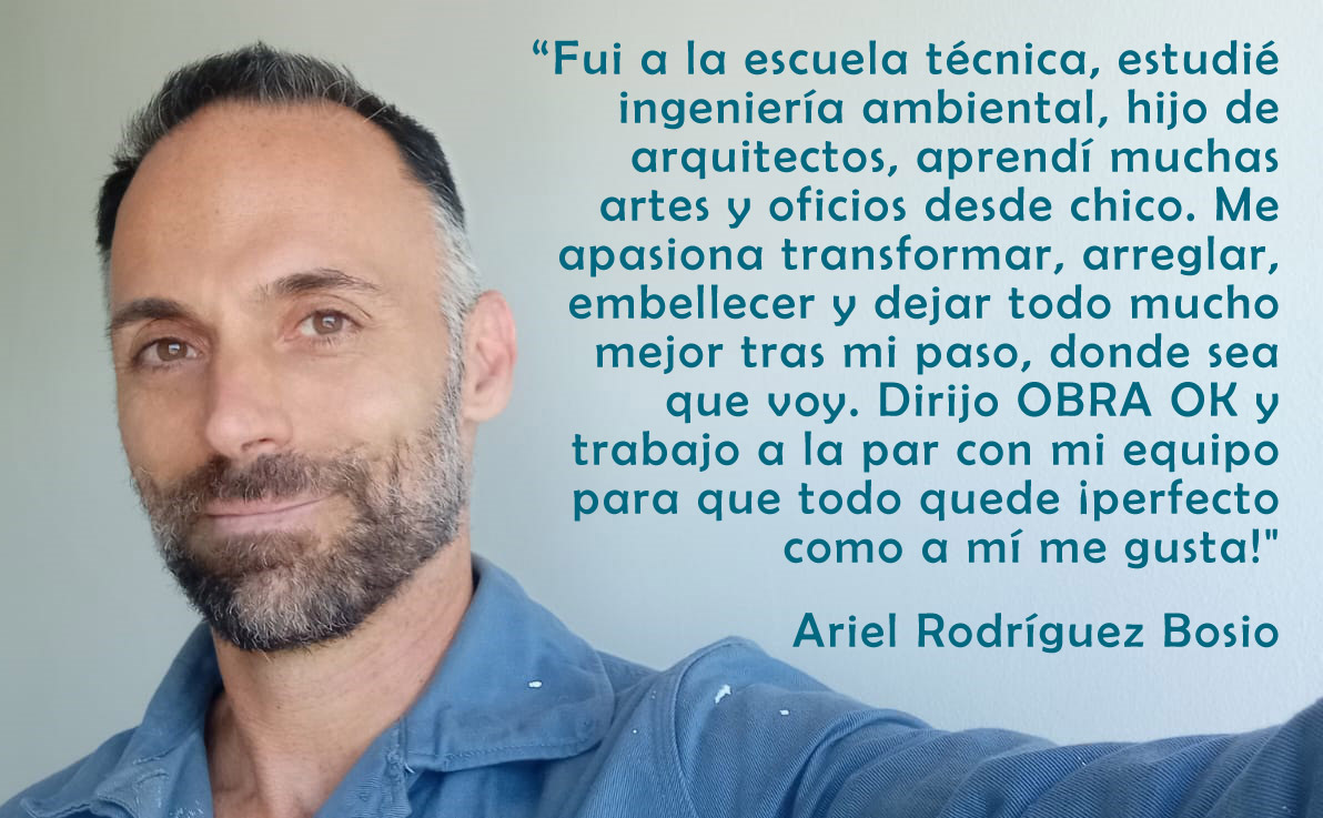 “Fui a la escuela técnica, estudié ingeniería ambiental, hijo de madre y padre arquitectos, aprendí muchos oficios y artes desde chico. Me apasiona transformar, arreglar, embellecer y dejar todo mucho mejor tras mi paso, donde sea que voy. Dirijo OBRA OK y trabajo a la par con mi equipo para que todo quede ¡perfecto como a mí me gusta!" Ariel Rodríguez Bosio